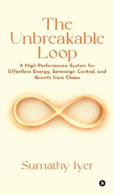 The Unbreakable Loop: A High-Performance system for Effortless Energy, Sovereign Control, and Growth from Chaos by Sumathy Iyer