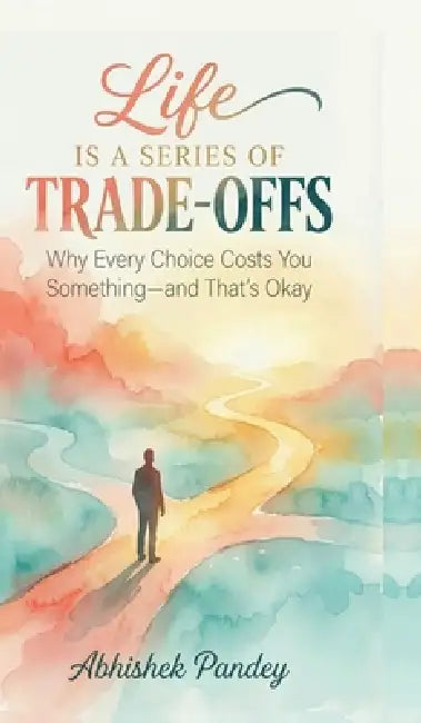 Life is a Series of Trade-Offs: Why Every Choice Costs You Something - and That's Okay by Abhishek Pandey