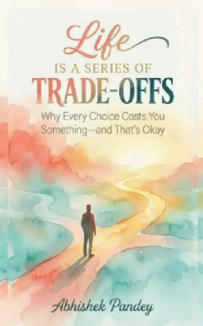 Life is a Series of Trade-Offs: Why Every Choice Costs You Something - and That's Okay by Abhishek Pandey