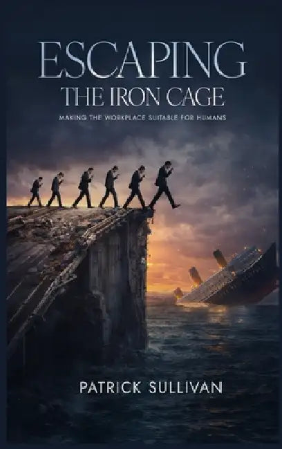 Escaping The Iron Cage: Making The Workplace Suitable For Humans by Pattrick B. Sullivan
