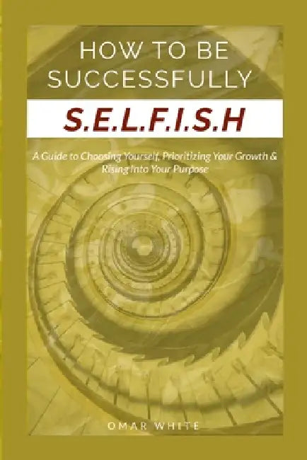 HOW TO BE SUCCESSFULLY S.E.L.F.I.S.H - A Guide to Choosing Yourself, Prioritizing Your Growth & Rising Into Your Purpose by Omar White