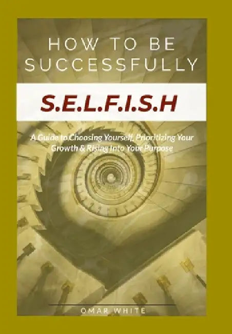 HOW TO BE SUCCESSFULLY S.E.L.F.I.S.H - A Guide to Choosing Yourself, Prioritizing Your Growth & Rising Into Your Purpose by Omar White