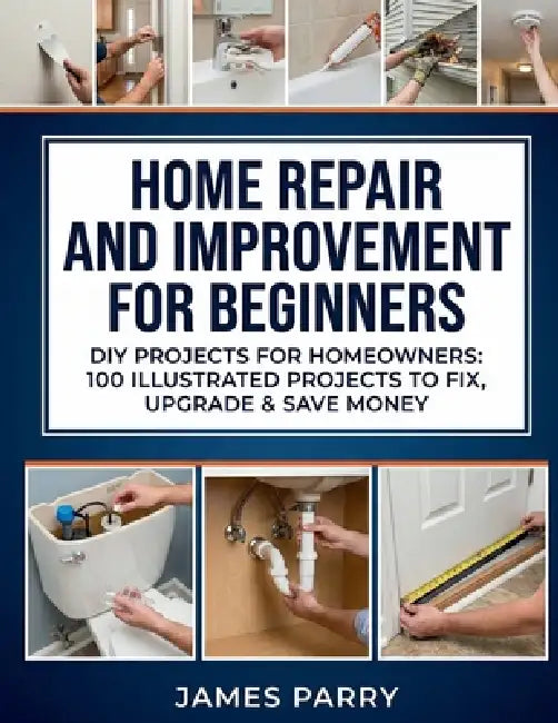 Home Repair and Improvement for Beginners: DIY Projects for Homeowners: 100 Illustrated Projects to Fix, Upgrade & Save Money by James Parry