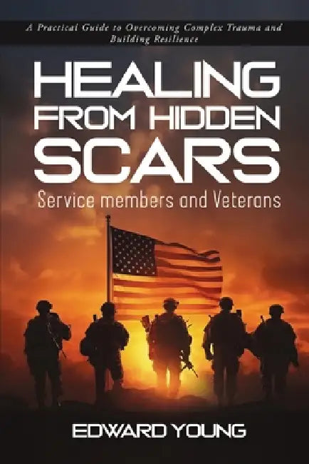 HEALING FROM HIDDEN SCARS Service members and Veterans: A Practical Guide to Overcoming Complex Trauma and Building Resilience by Edward Young