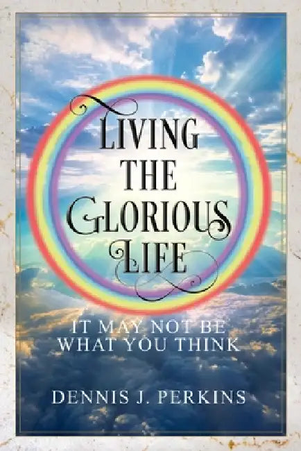Living the Glorious Life - It May Not Be What You Think by Dennis J. Perkins