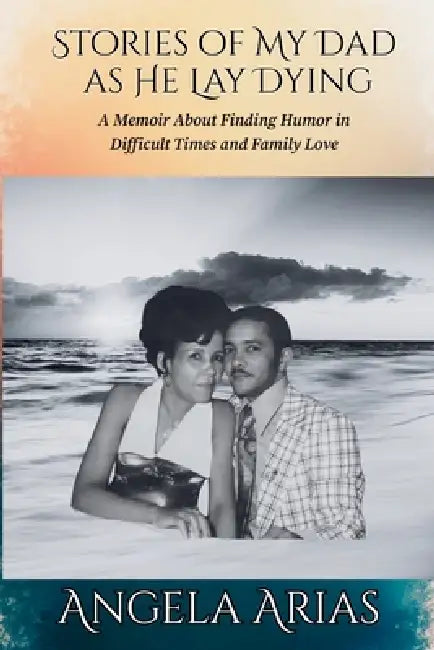 Stories of My Dad as He Lay Dying: A Memoir About Finding Humor in Difficult Times and Family Love by Angela Arias