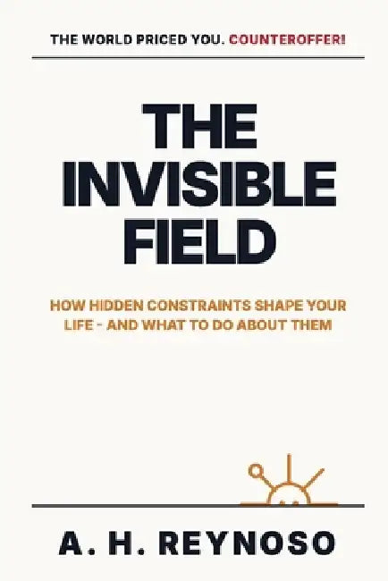 The Invisible Field: How Hidden Constraints Shape Your Life - and What to Do About Them by A. H. Reynoso