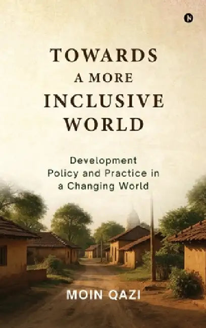 Towards A More Inclusive World: Development Policy and Practice in a Changing World by Moin Qazi
