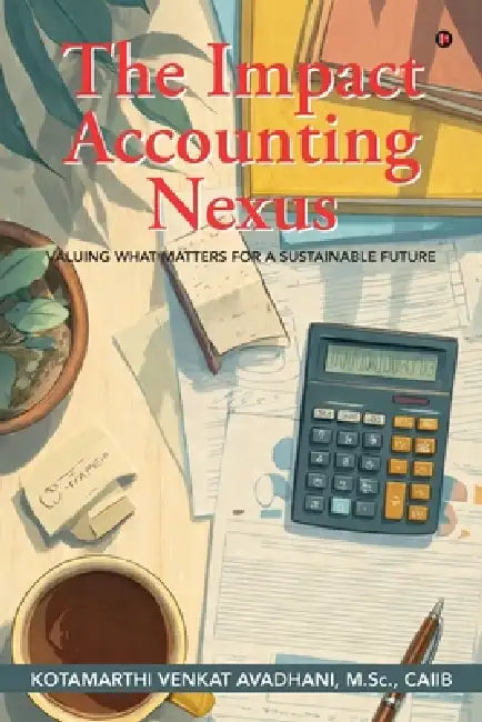 The Impact Accounting Nexus: Valuing What Matters for a Sustainable Future by Kotamarthi Venkat Avadhani M Sc Caiib