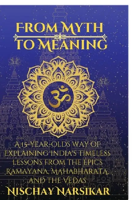 From Myth to Meaning: A 15-year-olds way of Explaining India's Timeless Lessons from the Epics Ramayana, Mahabharata, and the Vedas by Nischay Narsikar
