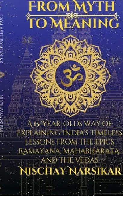 From Myth to Meaning: A 15-year-olds way of Explaining India's Timeless Lessons from the Epics Ramayana, Mahabharata, and the Vedas by Nischay Narsikar