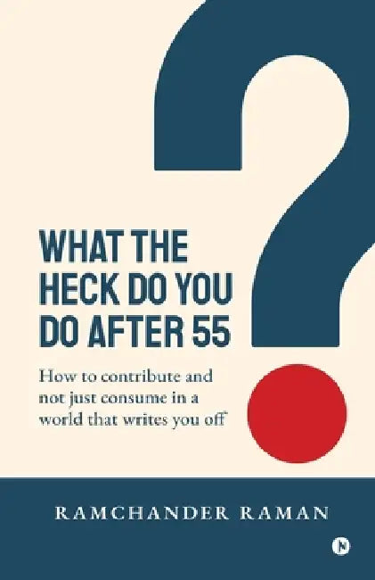 What the Heck Do You Do After 55: How to Contribute and not just consume in a world that writes you off by Ramchander Raman
