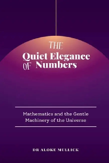 The Quiet Elegance of Numbers: Mathematics and the Gentle Machinery of the Universe by Dr Aloke Mullick