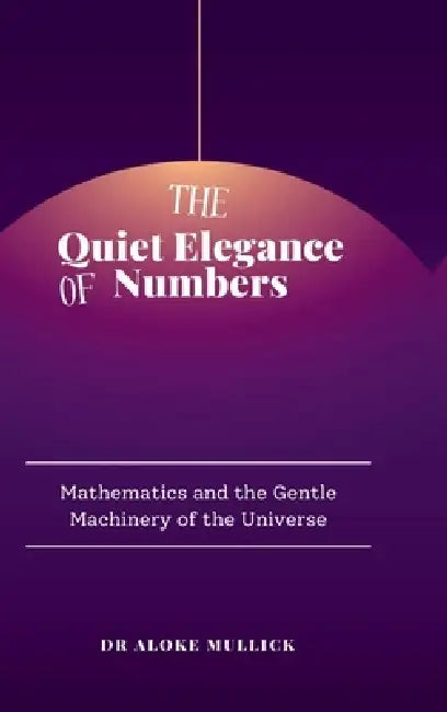 The Quiet Elegance of Numbers: Mathematics and the Gentle Machinery of the Universe by Dr Aloke Mullick