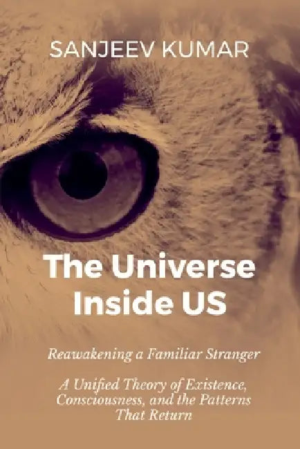 The Universe Inside Us: Reawakening a Familiar Stranger - A Unified Theory of Existence, Consciousness, and the Patterns That Return by Sanjeev Kumar