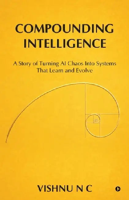 Compounding Intelligence: A Story of Turning AI Chaos Into Systems That Learn and Evolve by Vishnu N C