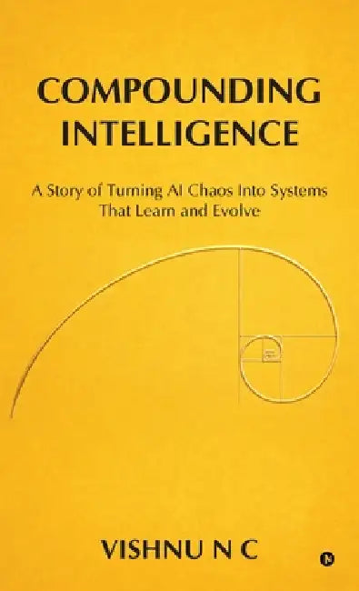 Compounding Intelligence: A Story of Turning AI Chaos Into Systems That Learn and Evolve by Vishnu N C