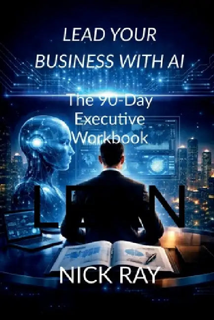 Lead Your Business with AI: The 90-Day Executive Workbook by Nick Ray