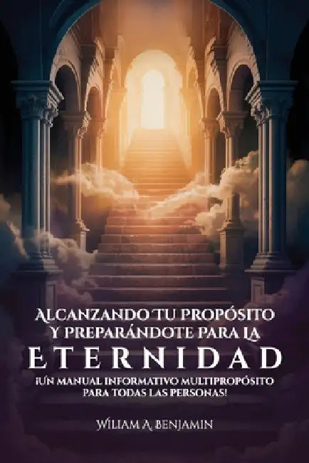Alcanzando Tu Propósito Y Preparándote Para La Eternidad, ¡Un manual informativo multipropósito para todas las personas! by William A. Benjamin