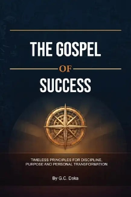 The Gospel of Success, Timeless Principles for Discipline, Purpose and Personal Transformation by G. C. Daka
