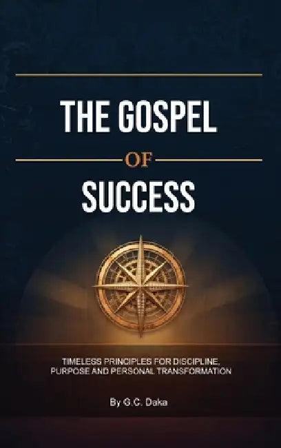 The Gospel of Success, Timeless Principles for Discipline, Purpose and Personal Transformation by G. C. Daka