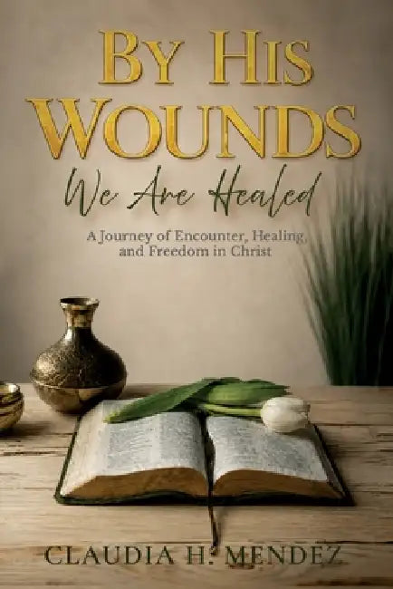 By His Wounds We Are Healed, A Journey of Encounter, Healing, and Freedom in Christ by Claudia H. Mendez