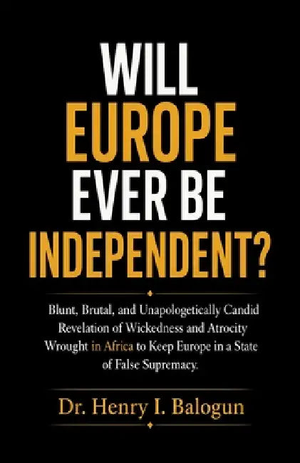 Will Europe ever be independent?, Blunt, Brutal, and Unapologetically Candid Revelation of Wickedness and Atrocity Wrought in Africa to Keep Europe in by Henry I. Balogun