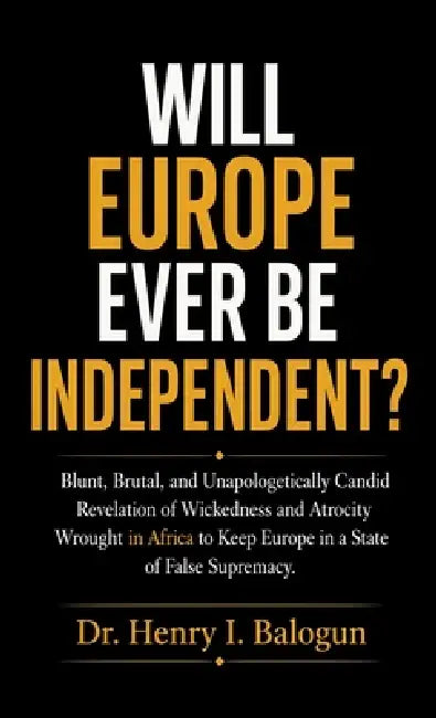 Will Europe ever be independent?, Blunt, Brutal, and Unapologetically Candid Revelation of Wickedness and Atrocity Wrought in Africa to Keep Europe in by Henry I. Balogun