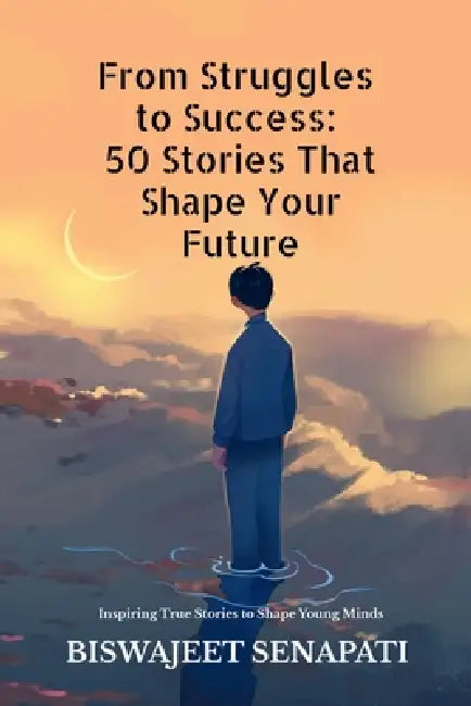 From Struggles to Success: 50 Stories That Shape Your Future: Inspiring True Stories to Shape Young Minds by Biswajeet Senapati