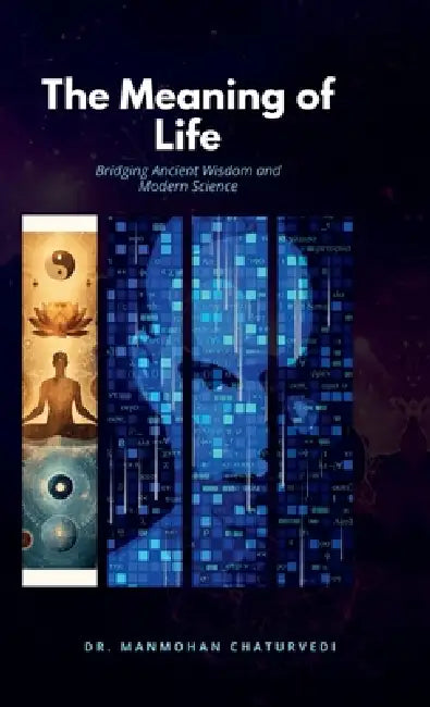 The Meaning of Life: Bridging Ancient Wisdom and Modern Science: Bridging Ancient Wisdom and Modern Science by Dr Manmohan Chaturvedi