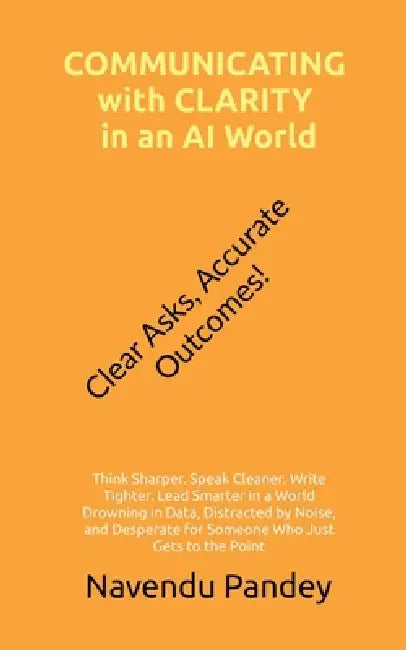 COMMUNICATING with CLARITY in an AI World: Think Sharper. Speak Cleaner. Write Tighter. Lead Smarter in a World Drowning in Data, Distracted by Noise, by Navendu Pandey