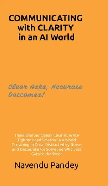 COMMUNICATING with CLARITY in an AI World: Think Sharper. Speak Cleaner. Write Tighter. Lead Smarter in a World Drowning in Data, Distracted by Noise, by Navendu Pandey