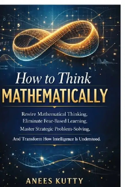 How to Think Mathematically: Rewire Mathematical Thinking, Eliminate Fear-Based Thinking Master Strategic Problem Solving And Transform How Intelligen by Anees Kutty