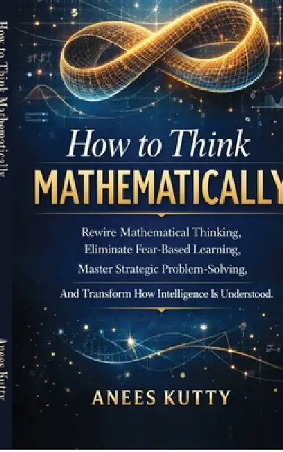 How to Think Mathematically: Rewire Mathematical Thinking, Eliminate Fear-Based Thinking Master Strategic Problem Solving And Transform How Intelligen by Anees Kutty