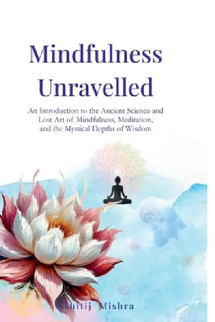 Mindfulness Unravelled: An Introduction to the Ancient Science and Lost Art of Mindfulness, Meditation, and the Mystical Depths of Wisdom by Kshitij Mishra