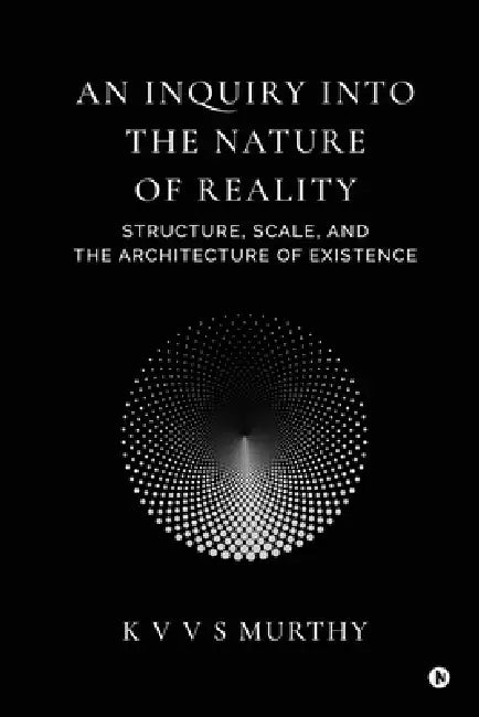 An Inquiry into the Nature of Reality: Structure, Scale, and the Architecture of Existence by K V V S Murthy
