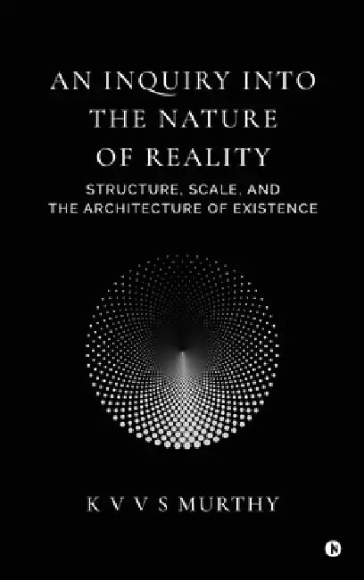 An Inquiry into the Nature of Reality: Structure, Scale, and the Architecture of Existence by K V V S Murthy
