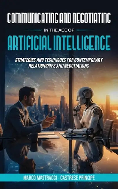 Communicating And Negotiating In The Age Of Artificial Intelligence: Strategies and Techniques for Contemporary Relationships and Negotiations by Marco Mastracci, Castrese Principe