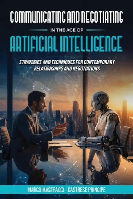 Communicating And Negotiating In The Age Of Artificial Intelligence: Strategies and Techniques for Contemporary Relationships and Negotiations by Marco Mastracci, Castrese Principe