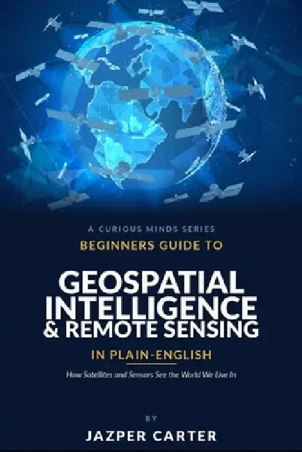 Beginners Guide to Geospatial Intelligence & Remote Sensing in Plain English: How Satellites and Sensors See the World We Live In by Jazper Carter