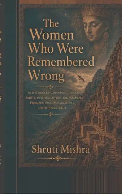 The Women Who Were Remembered Wrong: Old stories of goddesses, queens, saints, witches, lovers, and warriors from the Caucasus, Anatolia, and the Silk by Shruti Mishra