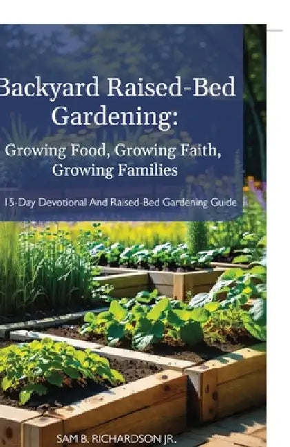 Backyard Raised-Bed Gardening: Growing Food, Growing Faith, Growing Families, A 15-Day Devotional and Raised-Bed Gardening Guide by Jr. Richardson Sam B.
