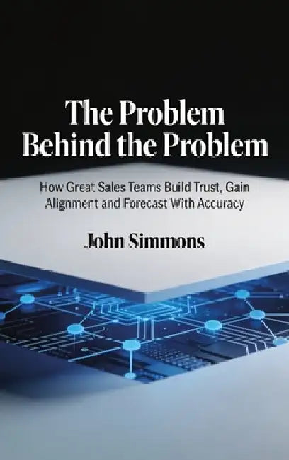 The Problem Behind the Problem, How Great Sales Teams Build Trust, Gain Alignment and Forecast With Accuracy by John Simmons