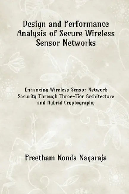 Design and Performance Analysis of Secure Wireless Sensor Networks: Enhancing Wireless Sensor Network Security Through Three-Tier Architecture and Hyb by Preetham Konda Nagaraja