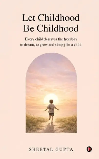 Let Childhood Be Childhood: Every child deserves the freedom to dream, to grow and simply be a child by Sheetal Gupta