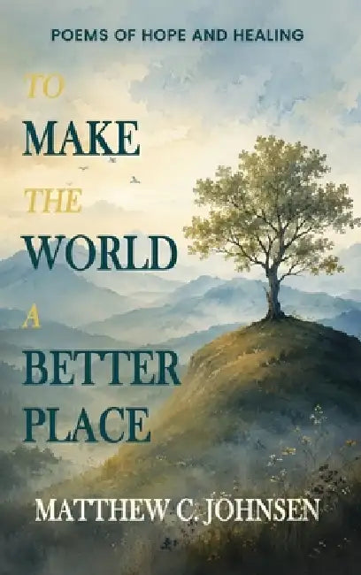 To Make the World a Better Place: Poems of Hope and Healing by Matthew Johnsen