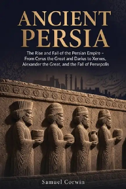 Ancient Persia: The Rise and Fall of the Persian Empire - From Cyrus the Great and Darius to Xerxes, Alexander the Great, and the Fall of Persepolis by Samuel Corwin