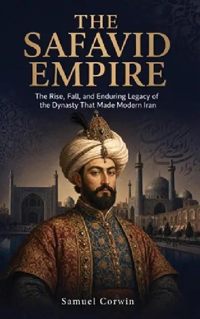 The Safavid Empire: The Rise, Fall, and Enduring Legacy of the Dynasty That Made Modern Iran by Samuel Corwin