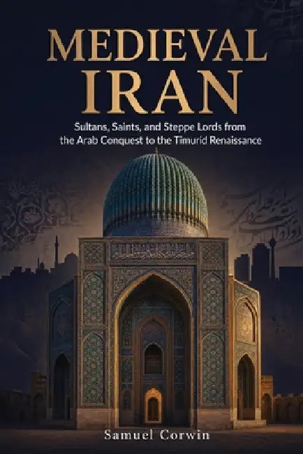 Medieval Iran: Sultans, Saints, and Steppe Lords from the Arab Conquest to the Timurid Renaissance by Samuel Corwin