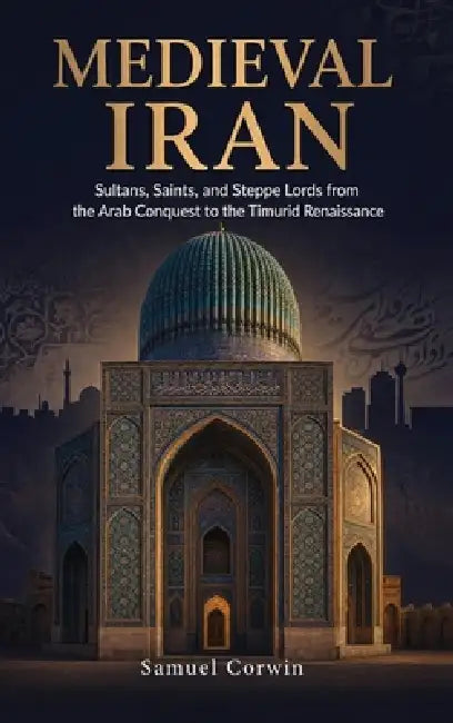 Medieval Iran: Sultans, Saints, and Steppe Lords from the Arab Conquest to the Timurid Renaissance by Samuel Corwin